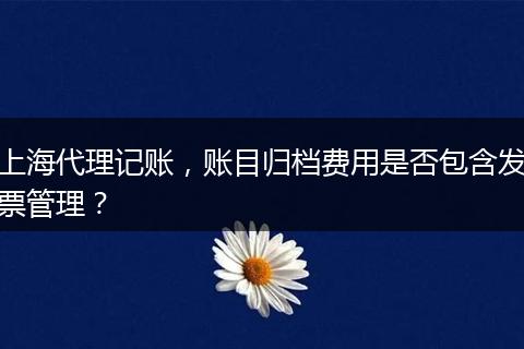 上海代理记账，账目归档费用是否包含发票管理？