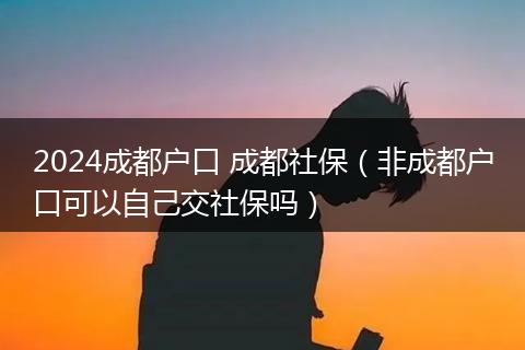 2024成都户口 成都社保(非成都户口可以自己交社保吗)