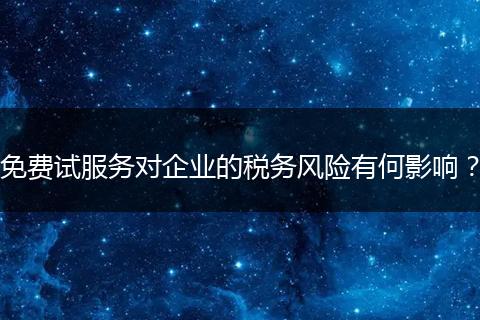 免费试服务对企业的税务风险有何影响？