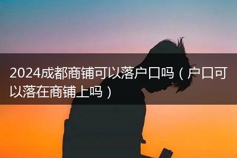 2024成都商铺可以落户口吗(户口可以落在商铺上吗)