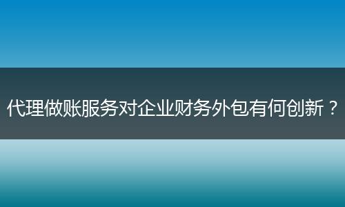 代理做账服务对企业财务外包有何创新？