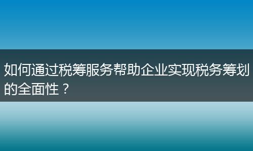 如何通过税筹服务帮助企业实现税务筹划的全面性？