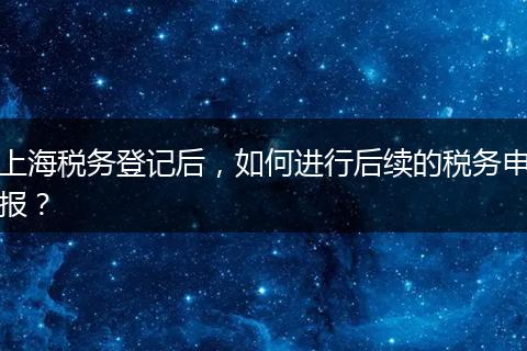 上海税务登记后，如何进行后续的税务申报？