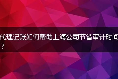 代理记账如何帮助上海公司节省审计时间？