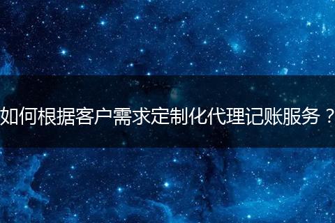 如何根据客户需求定制化代理记账服务？
