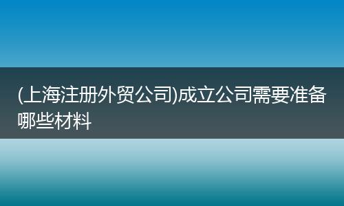 (上海注册外贸公司)成立公司需要准备哪些材料