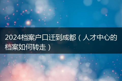 2024档案户口迁到成都(人才中心的档案如何转走)