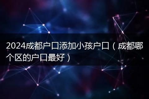 2024成都户口添加小孩户口（成都哪个区的户口最好）