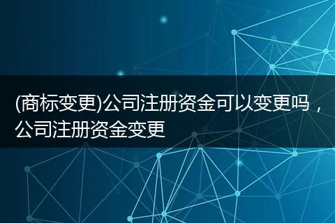 (商标变更)公司注册资金可以变更吗,公司注册资金变更