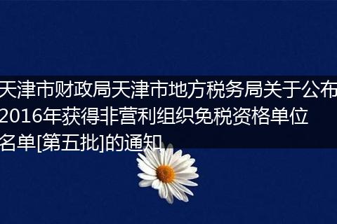 天津市财政局天津市地方税务局关于公布2016年获得非营利组织免税资格单位名单[第五批]的通知