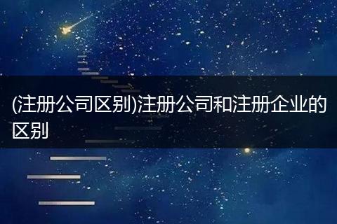 (注册公司区别)注册公司和注册企业的区别