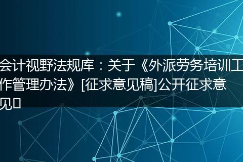 会计视野法规库：关于《外派劳务培训工作管理办法》[征求意见稿]公开征求意见﻿