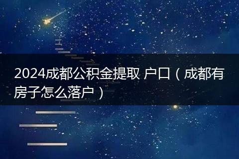 2024成都公积金提取 户口（成都有房子怎么落户）