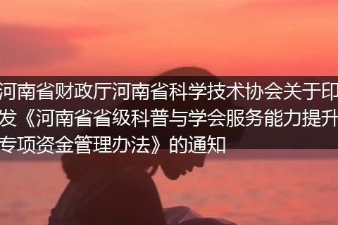河南省财政厅河南省科学技术协会关于印发《河南省省级科普与学会服务能力提升专项资金管理办法》的通知