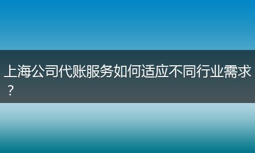上海公司代账服务如何适应不同行业需求？