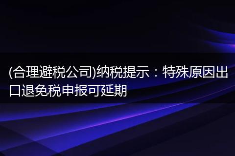 (合理避税公司)纳税提示：特殊原因出口退免税申报可延期