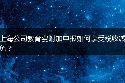 上海公司教育费附加申报如何享受税收减免？