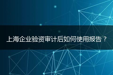 上海企业验资审计后如何使用报告？