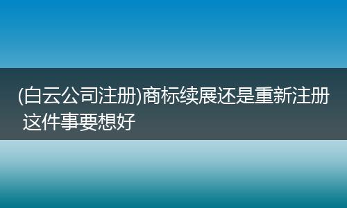 (白云公司注册)商标续展还是重新注册 这件事要想好
