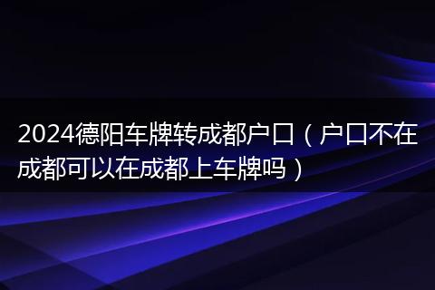 2024德阳车牌转成都户口（户口不在成都可以在成都上车牌吗）