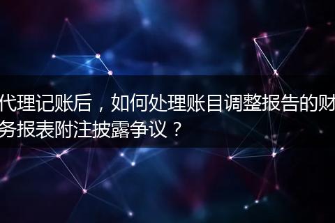代理记账后，如何处理账目调整报告的财务报表附注披露争议？