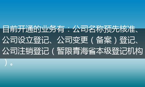 目前开通的业务有:公司名称预先核准、公司设立登记、公司变更(备案)登记、公司注销登记(暂限青海省本级登记机构)。