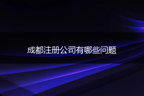 成都注册公司有哪些问题