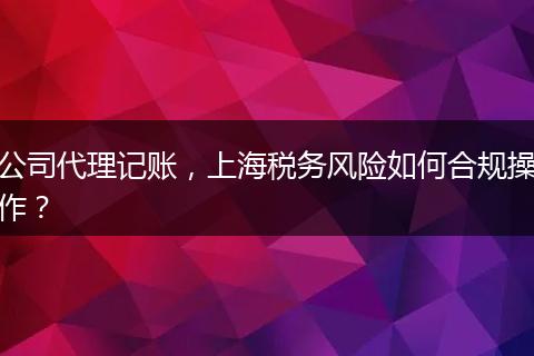 公司代理记账，上海税务风险如何合规操作？