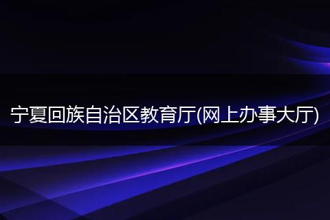 宁夏回族自治区教育厅(网上办事大厅)