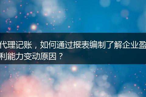 代理记账，如何通过报表编制了解企业盈利能力变动原因？