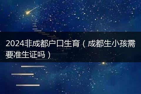 2024非成都户口生育（成都生小孩需要准生证吗）