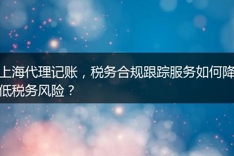 上海代理记账，税务合规跟踪服务如何降低税务风险？