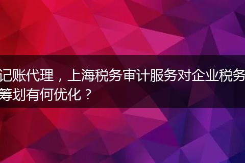 记账代理，上海税务审计服务对企业税务筹划有何优化？