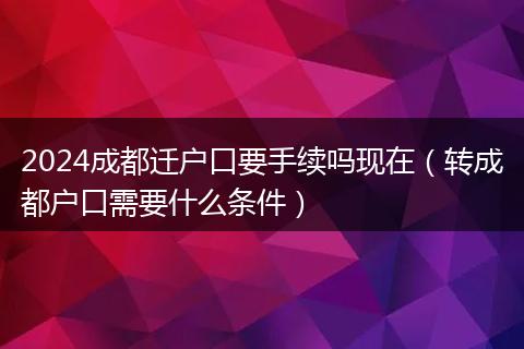 2024成都迁户口要手续吗现在（转成都户口需要什么条件）