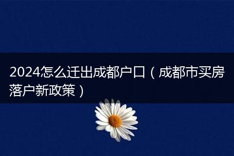 2024怎么迁出成都户口（成都市买房落户新政策）
