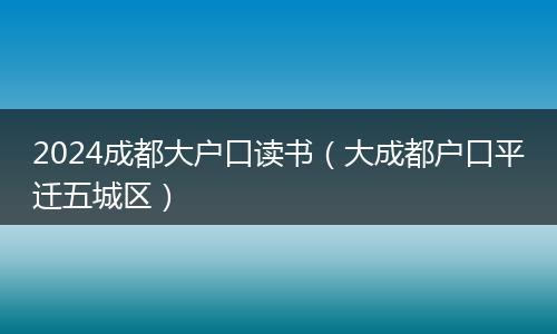 2024成都大户口读书（大成都户口平迁五城区）