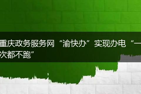 重庆政务服务网“渝快办”实现办电“一次都不跑”