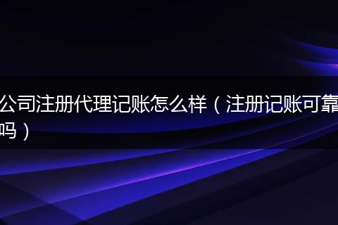 公司注册代理记账怎么样（注册记账可靠吗）