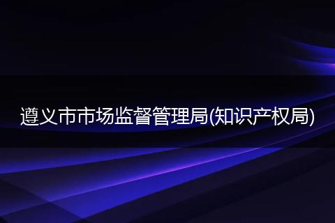 遵义市市场监督管理局(知识产权局)