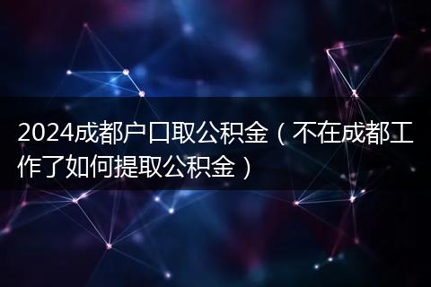 2024成都户口取公积金（不在成都工作了如何提取公积金）