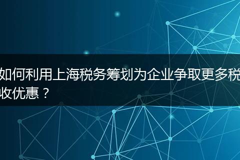 如何利用上海税务筹划为企业争取更多税收优惠？