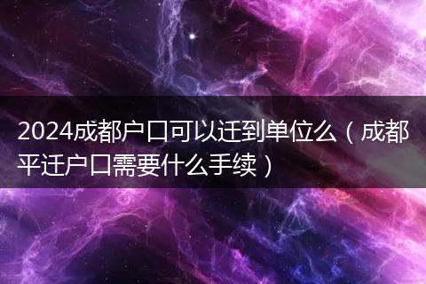 2024成都户口可以迁到单位么（成都平迁户口需要什么手续）