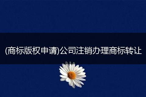 (商标版权申请)公司注销办理商标转让