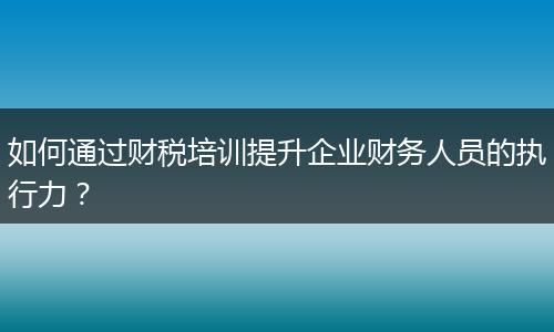 如何通过财税培训提升企业财务人员的执行力？