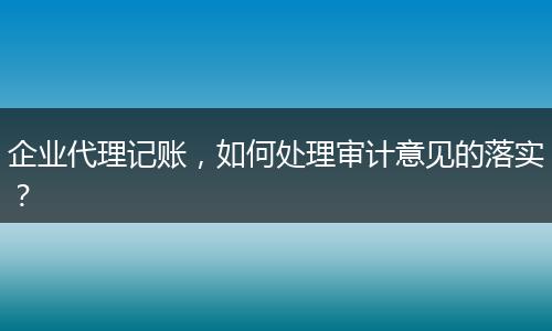 企业代理记账，如何处理审计意见的落实？
