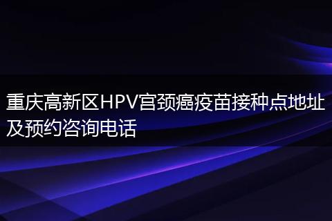 重庆高新区HPV宫颈癌疫苗接种点地址及预约咨询电话