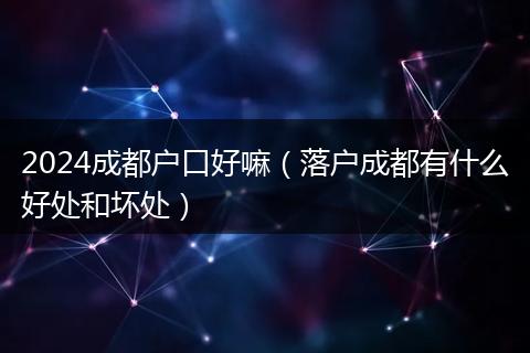 2024成都户口好嘛(落户成都有什么好处和坏处)