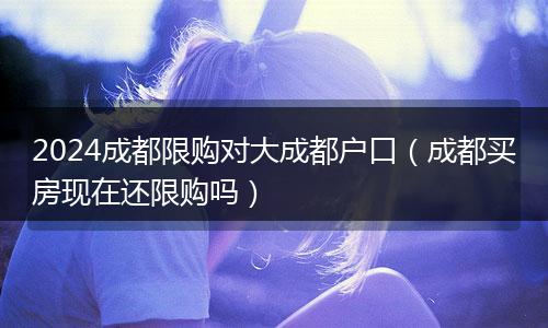 2024成都限购对大成都户口（成都买房现在还限购吗）