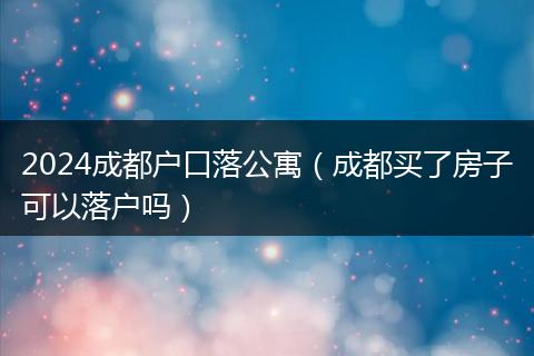 2024成都户口落公寓（成都买了房子可以落户吗）