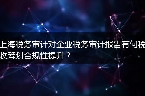 上海税务审计对企业税务审计报告有何税收筹划合规性提升？